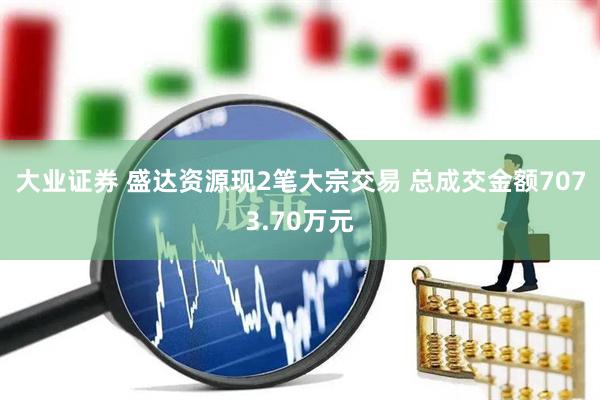 大业证券 盛达资源现2笔大宗交易 总成交金额7073.70万元