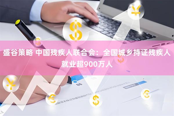 盛谷策略 中国残疾人联合会：全国城乡持证残疾人就业超900万人