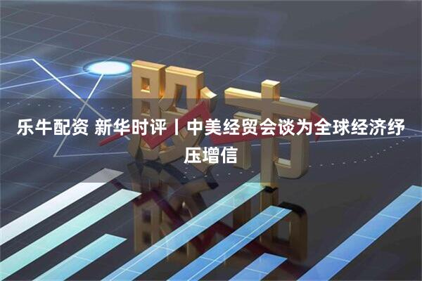 乐牛配资 新华时评丨中美经贸会谈为全球经济纾压增信