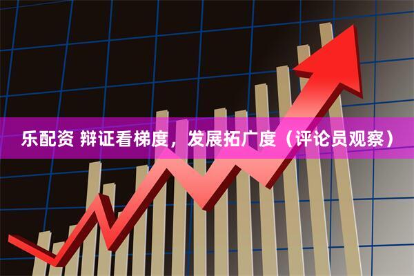 乐配资 辩证看梯度，发展拓广度（评论员观察）