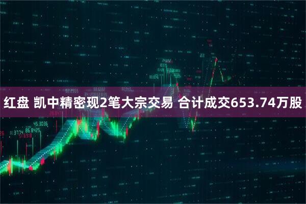 红盘 凯中精密现2笔大宗交易 合计成交653.74万股