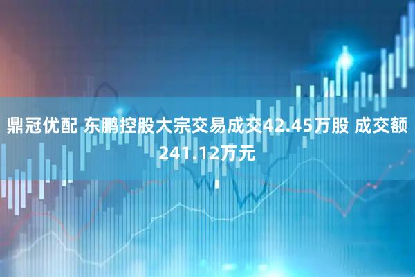 鼎冠优配 东鹏控股大宗交易成交42.45万股 成交额241.12万元