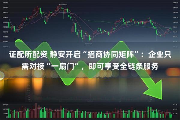 证配所配资 静安开启“招商协同矩阵”：企业只需对接“一扇门”，即可享受全链条服务