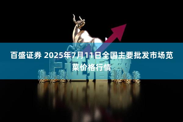 百盛证券 2025年7月11日全国主要批发市场苋菜价格行情