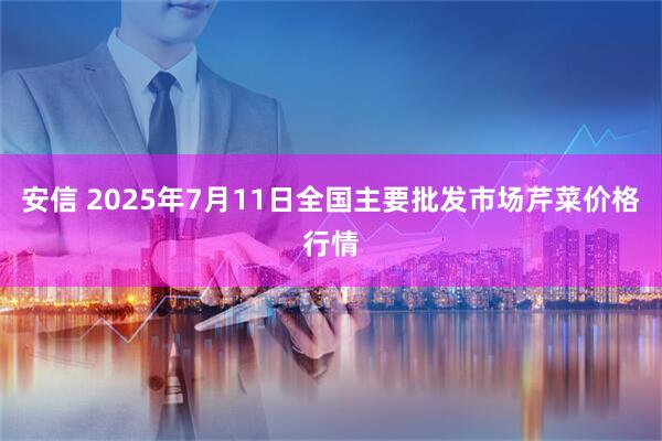 安信 2025年7月11日全国主要批发市场芹菜价格行情