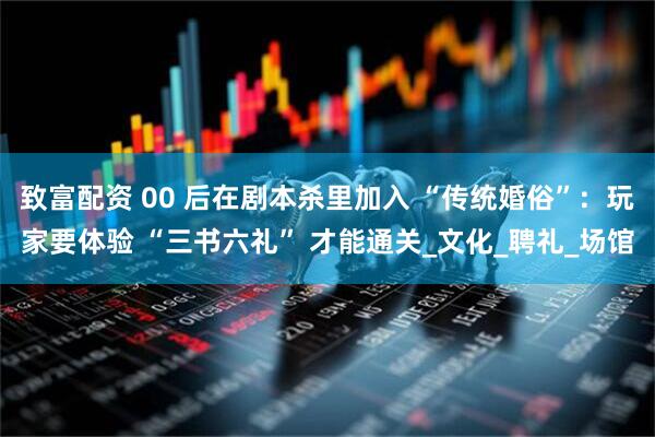 致富配资 00 后在剧本杀里加入 “传统婚俗”：玩家要体验 “三书六礼” 才能通关_文化_聘礼_场馆