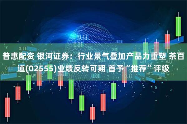 普惠配资 银河证券：行业景气叠加产品力重塑 茶百道(02555)业绩反转可期 首予“推荐”评级