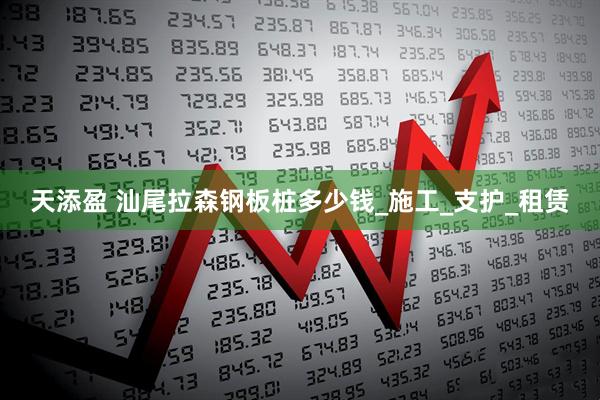 天添盈 汕尾拉森钢板桩多少钱_施工_支护_租赁