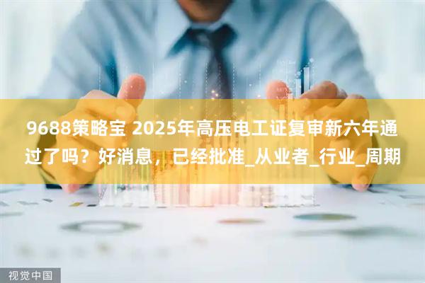 9688策略宝 2025年高压电工证复审新六年通过了吗？好消息，已经批准_从业者_行业_周期