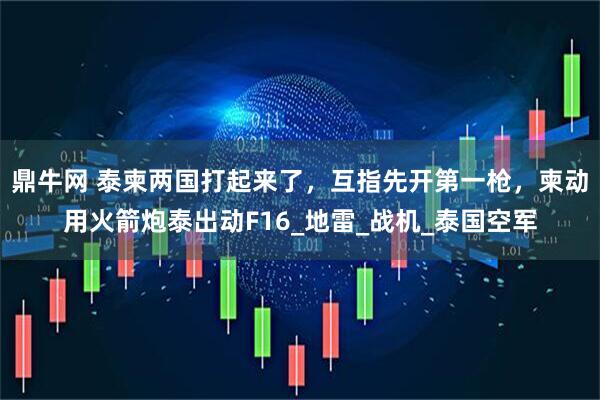 鼎牛网 泰柬两国打起来了，互指先开第一枪，柬动用火箭炮泰出动F16_地雷_战机_泰国空军