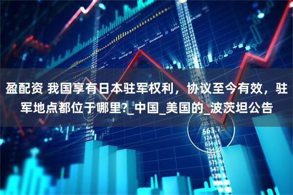 盈配资 我国享有日本驻军权利，协议至今有效，驻军地点都位于哪里?_中国_美国的_波茨坦公告