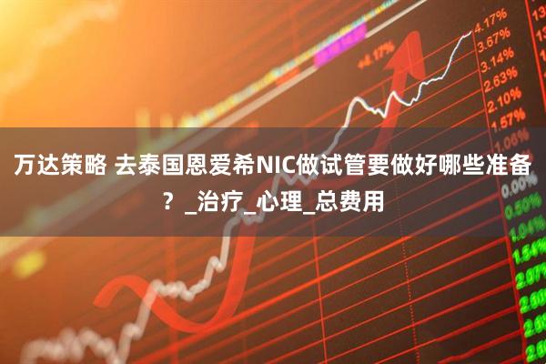 万达策略 去泰国恩爱希NIC做试管要做好哪些准备？_治疗_心理_总费用