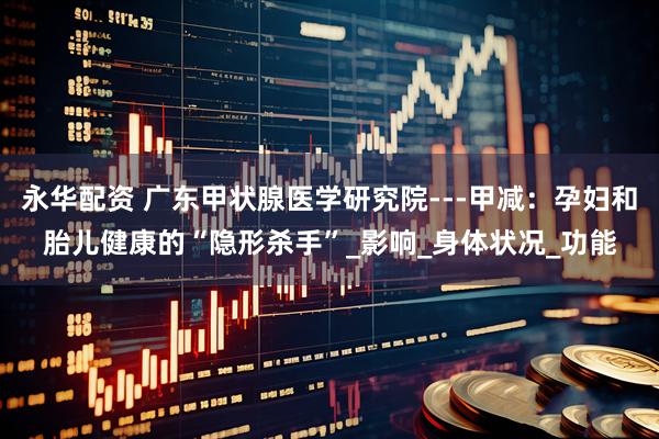 永华配资 广东甲状腺医学研究院---甲减：孕妇和胎儿健康的“隐形杀手”_影响_身体状况_功能