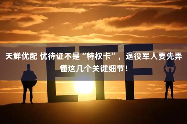 天鲜优配 优待证不是“特权卡”，退役军人要先弄懂这几个关键细节！