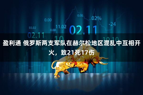 盈利通 俄罗斯两支军队在赫尔松地区混乱中互相开火，致21死17伤