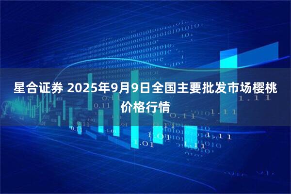 星合证券 2025年9月9日全国主要批发市场樱桃价格行情