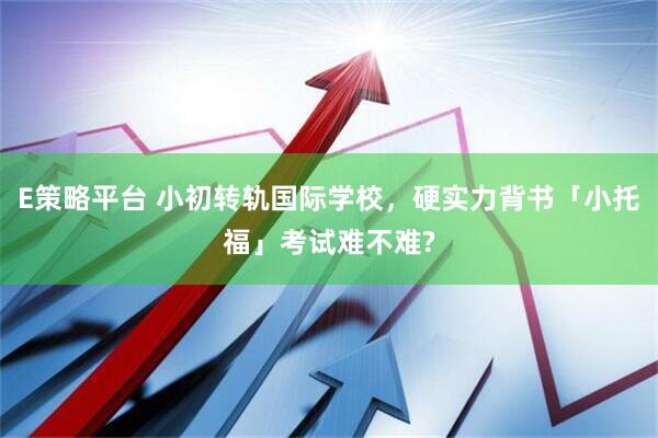 E策略平台 小初转轨国际学校，硬实力背书「小托福」考试难不难?