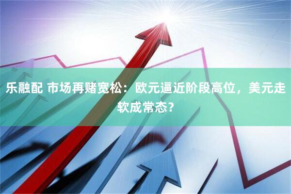 乐融配 市场再赌宽松：欧元逼近阶段高位，美元走软成常态？
