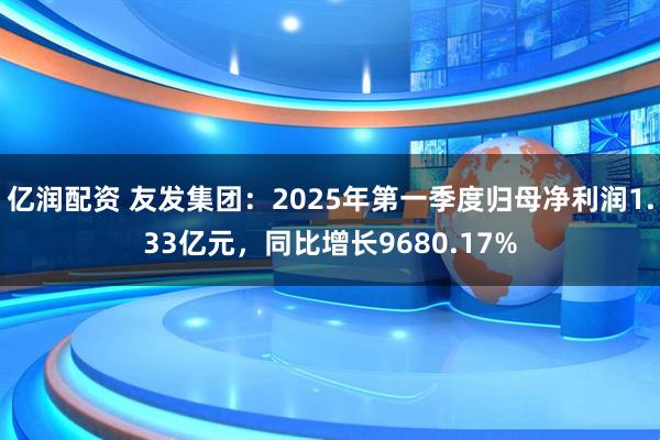 亿润配资 友发集团：2025年第一季度归母净利润1.33亿元，同比增长9680.17%