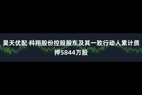 昊天优配 科翔股份控股股东及其一致行动人累计质押5844万股