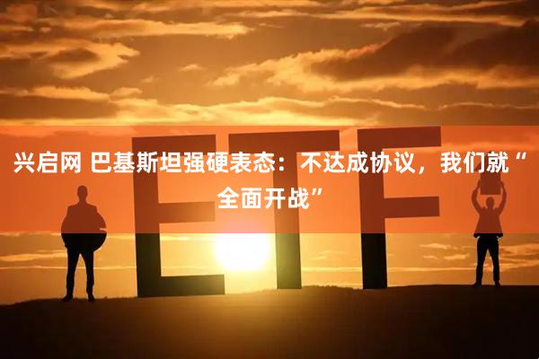 兴启网 巴基斯坦强硬表态：不达成协议，我们就“全面开战”