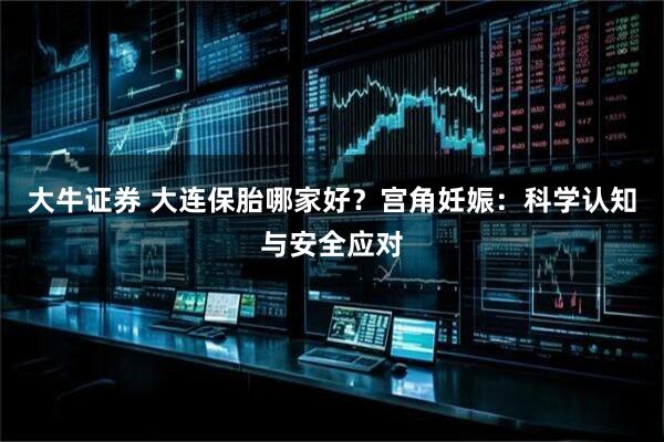 大牛证券 大连保胎哪家好？宫角妊娠：科学认知与安全应对