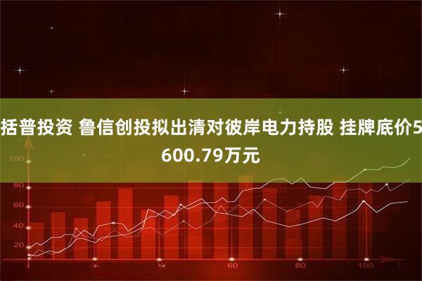 括普投资 鲁信创投拟出清对彼岸电力持股 挂牌底价5600.79万元